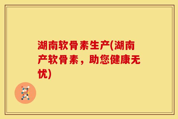 湖南软骨素生产(湖南产软骨素，助您健康无忧)
