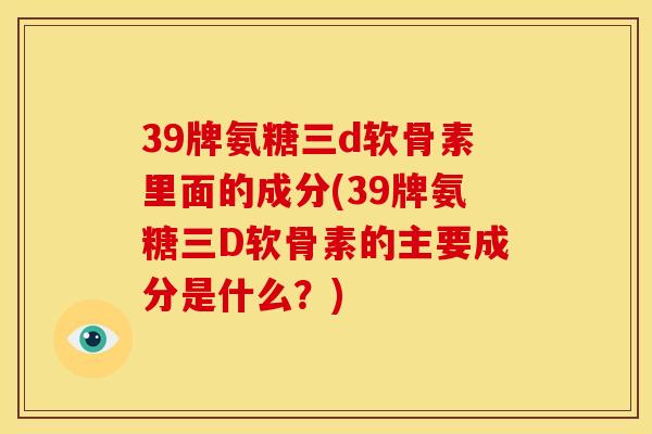39牌氨糖三d软骨素里面的成分(39牌氨糖三D软骨素的主要成分是什么？)