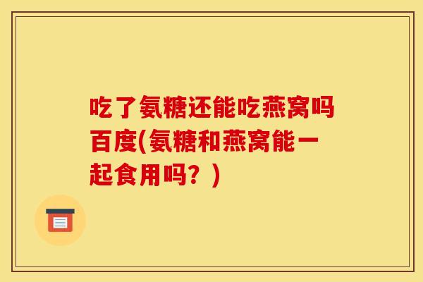 吃了氨糖还能吃燕窝吗百度(氨糖和燕窝能一起食用吗？)