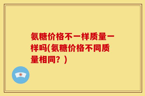 氨糖价格不一样质量一样吗(氨糖价格不同质量相同？)