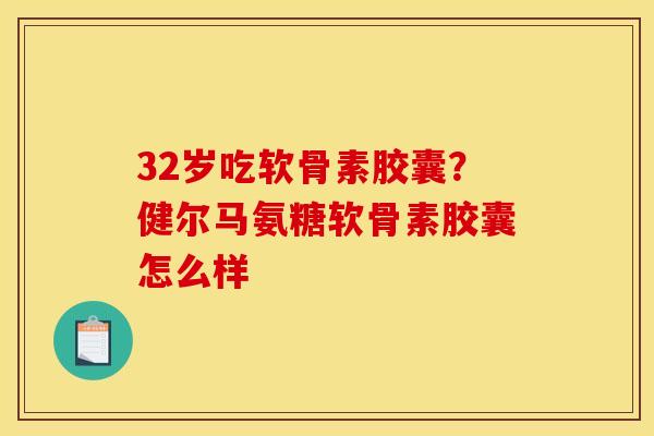32岁吃软骨素胶囊？健尔马氨糖软骨素胶囊怎么样