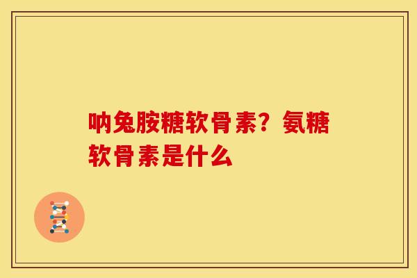呐兔胺糖软骨素？氨糖软骨素是什么