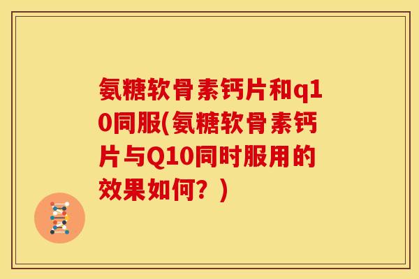 氨糖软骨素钙片和q10同服(氨糖软骨素钙片与Q10同时服用的效果如何？)