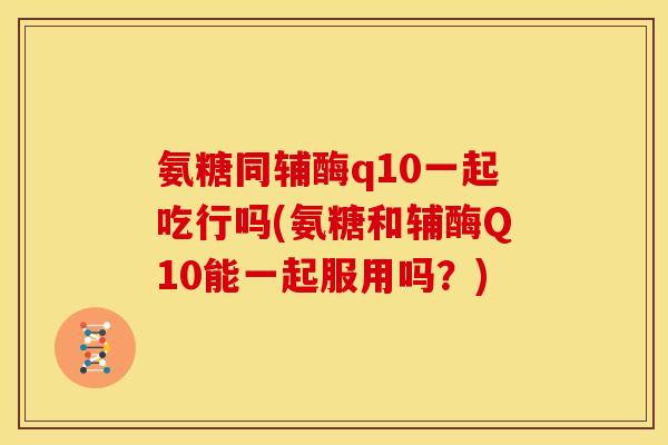 氨糖同辅酶q10一起吃行吗(氨糖和辅酶Q10能一起服用吗？)