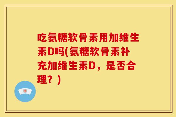 吃氨糖软骨素用加维生素D吗(氨糖软骨素补充加维生素D，是否合理？)