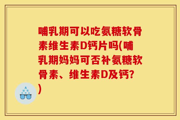 哺乳期可以吃氨糖软骨素维生素D钙片吗(哺乳期妈妈可否补氨糖软骨素、维生素D及钙？)