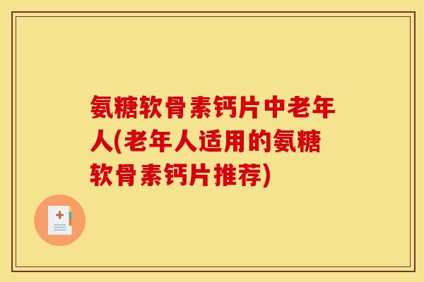 氨糖软骨素钙片中老年人(老年人适用的氨糖软骨素钙片推荐)