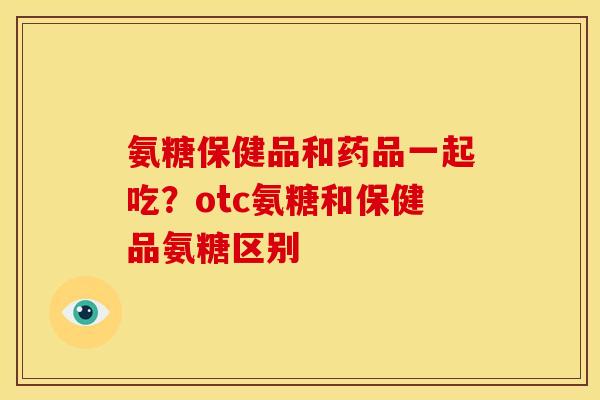 氨糖保健品和药品一起吃？otc氨糖和保健品氨糖区别