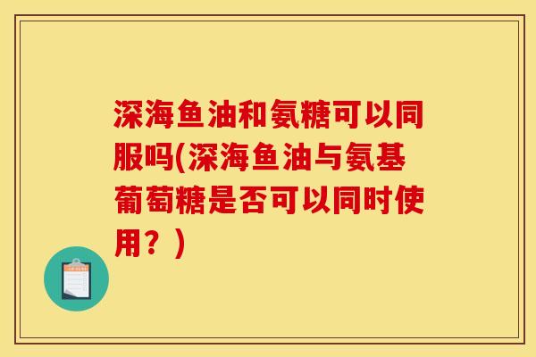 深海鱼油和氨糖可以同服吗(深海鱼油与氨基葡萄糖是否可以同时使用？)
