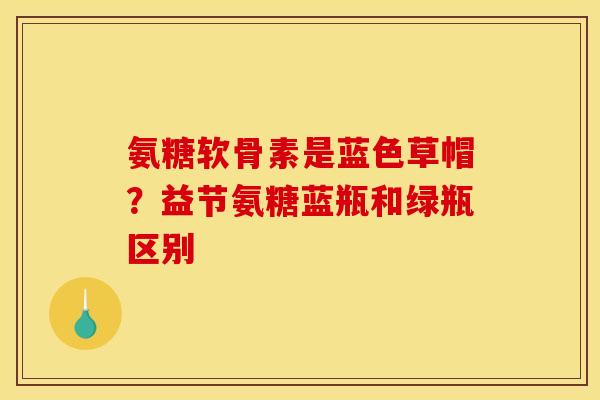 氨糖软骨素是蓝色草帽？益节氨糖蓝瓶和绿瓶区别