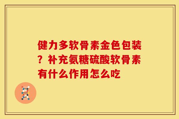 健力多软骨素金色包装？补充氨糖硫酸软骨素有什么作用怎么吃