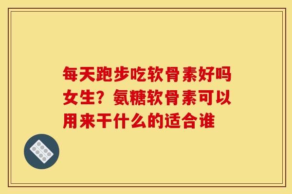 每天跑步吃软骨素好吗女生？氨糖软骨素可以用来干什么的适合谁