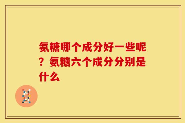 氨糖哪个成分好一些呢？氨糖六个成分分别是什么