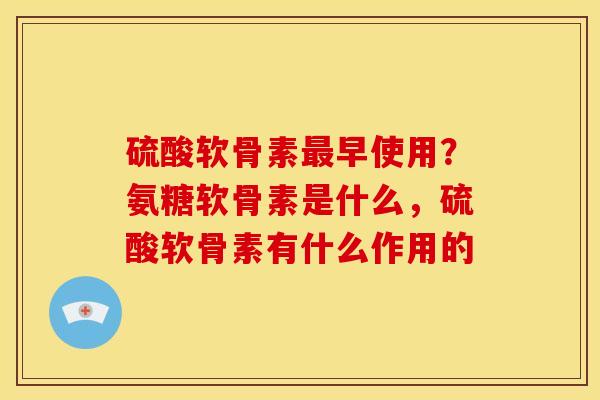 硫酸软骨素最早使用？氨糖软骨素是什么，硫酸软骨素有什么作用的