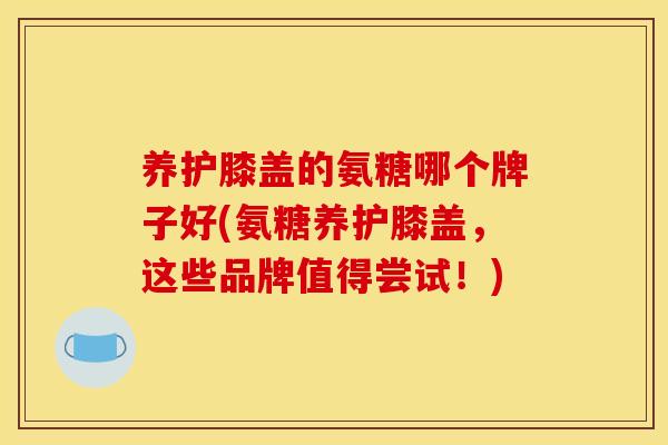 养护膝盖的氨糖哪个牌子好(氨糖养护膝盖，这些品牌值得尝试！)