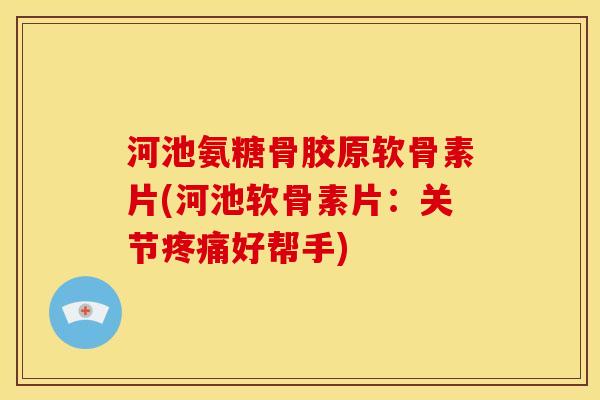 河池氨糖骨胶原软骨素片(河池软骨素片：关节疼痛好帮手)