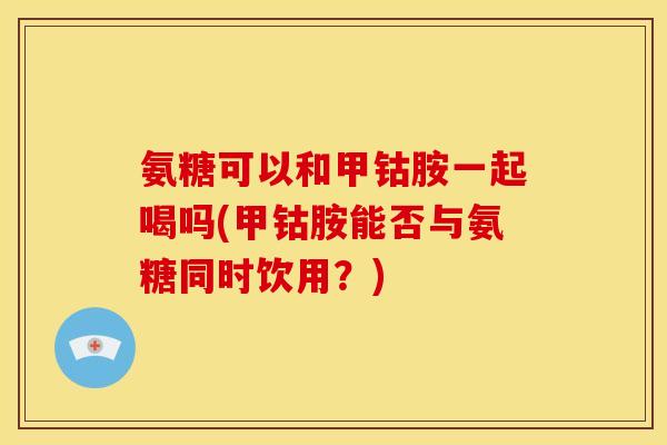 氨糖可以和甲钴胺一起喝吗(甲钴胺能否与氨糖同时饮用？)