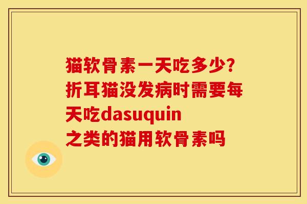 猫软骨素一天吃多少？折耳猫没发病时需要每天吃dasuquin之类的猫用软骨素吗