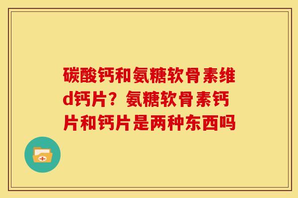 碳酸钙和氨糖软骨素维d钙片？氨糖软骨素钙片和钙片是两种东西吗