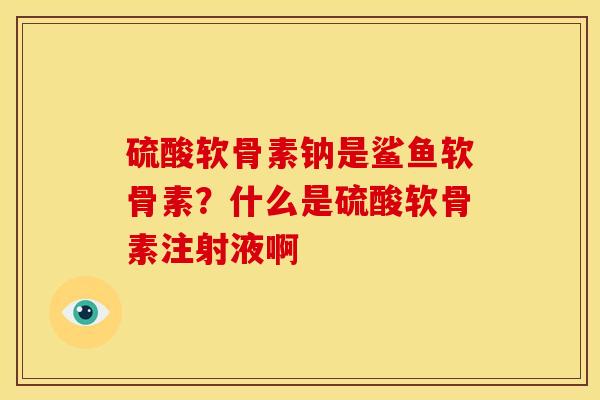 硫酸软骨素钠是鲨鱼软骨素？什么是硫酸软骨素注射液啊