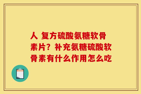人 复方硫酸氨糖软骨素片？补充氨糖硫酸软骨素有什么作用怎么吃