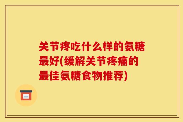 关节疼吃什么样的氨糖最好(缓解关节疼痛的最佳氨糖食物推荐)