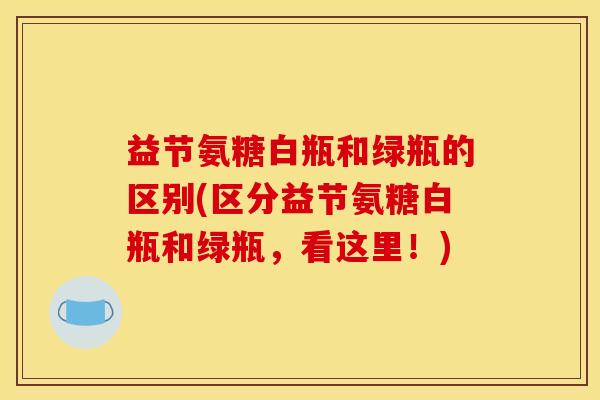 益节氨糖白瓶和绿瓶的区别(区分益节氨糖白瓶和绿瓶，看这里！)