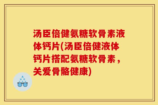 汤臣倍健氨糖软骨素液体钙片(汤臣倍健液体钙片搭配氨糖软骨素，关爱骨骼健康)
