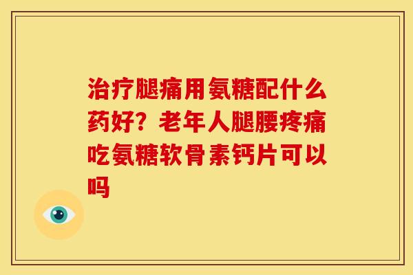 治疗腿痛用氨糖配什么药好？老年人腿腰疼痛吃氨糖软骨素钙片可以吗