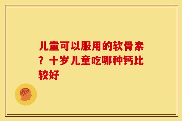儿童可以服用的软骨素？十岁儿童吃哪种钙比较好