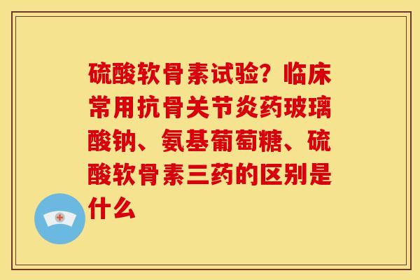 硫酸软骨素试验？临床常用抗骨关节炎药玻璃酸钠、氨基葡萄糖、硫酸软骨素三药的区别是什么