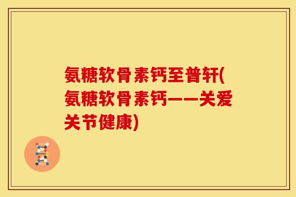氨糖软骨素钙至普轩(氨糖软骨素钙——关爱关节健康)