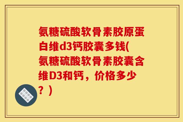 氨糖硫酸软骨素胶原蛋白维d3钙胶囊多钱(氨糖硫酸软骨素胶囊含维D3和钙，价格多少？)