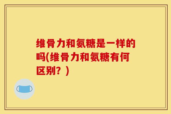 维骨力和氨糖是一样的吗(维骨力和氨糖有何区别？)