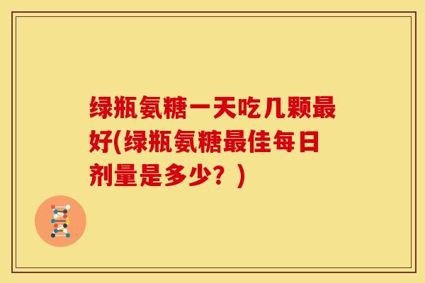 绿瓶氨糖一天吃几颗最好(绿瓶氨糖最佳每日剂量是多少？)