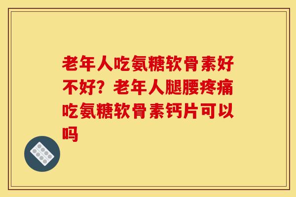 老年人吃氨糖软骨素好不好？老年人腿腰疼痛吃氨糖软骨素钙片可以吗
