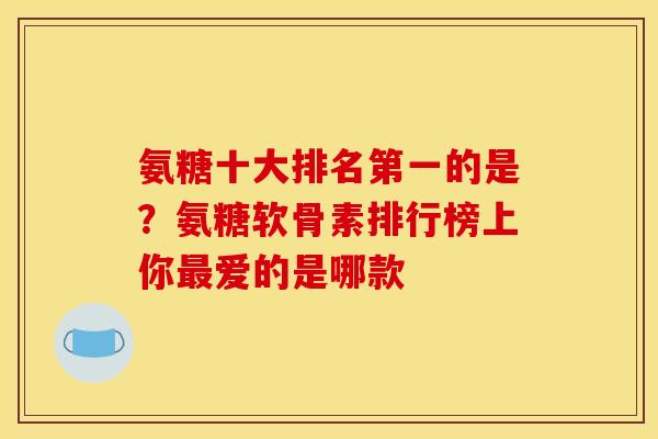 氨糖十大排名第一的是？氨糖软骨素排行榜上你最爱的是哪款