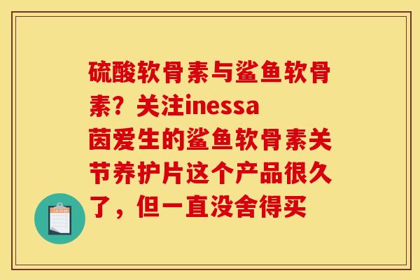 硫酸软骨素与鲨鱼软骨素？关注inessa茵爱生的鲨鱼软骨素关节养护片这个产品很久了，但一直没舍得买