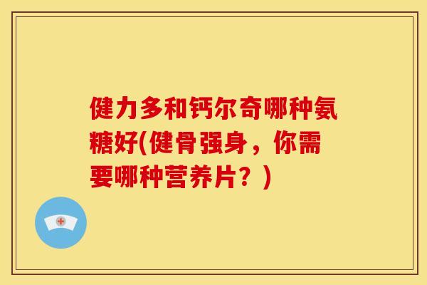 健力多和钙尔奇哪种氨糖好(健骨强身，你需要哪种营养片？)