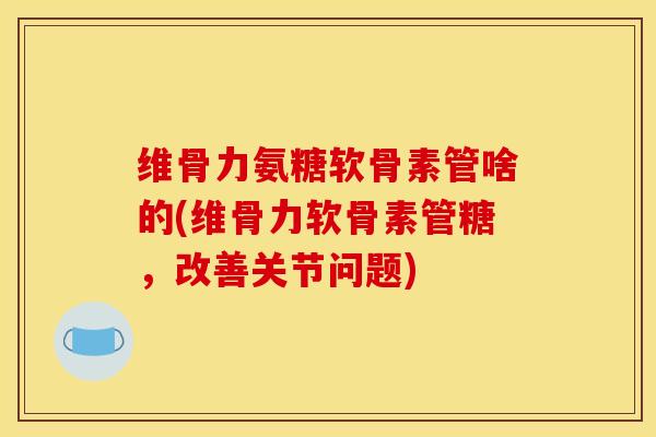 维骨力氨糖软骨素管啥的(维骨力软骨素管糖，改善关节问题)