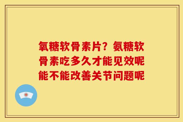 氧糖软骨素片？氨糖软骨素吃多久才能见效呢能不能改善关节问题呢