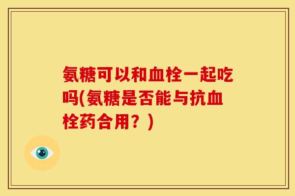 氨糖可以和血栓一起吃吗(氨糖是否能与抗血栓药合用？)
