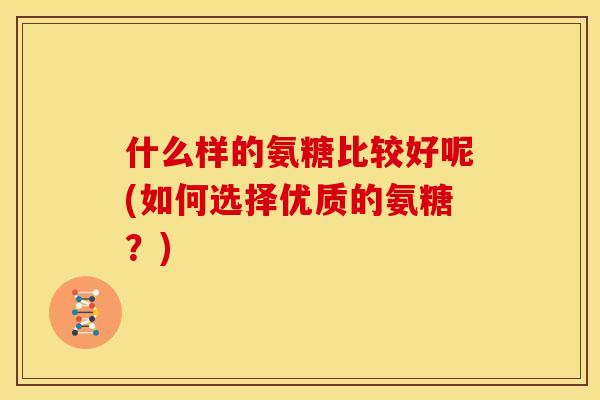 什么样的氨糖比较好呢(如何选择优质的氨糖？)