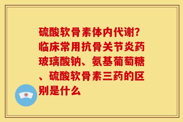 硫酸软骨素体内代谢？临床常用抗骨关节炎药玻璃酸钠、氨基葡萄糖、硫酸软骨素三药的区别是什么