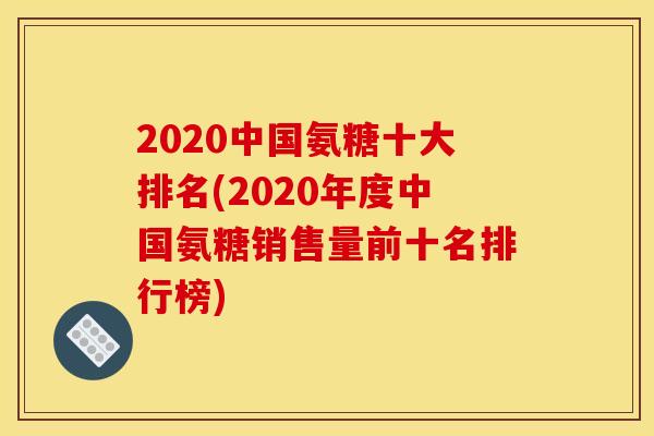 2020中国氨糖十大排名(2020年度中国氨糖销售量前十名排行榜)