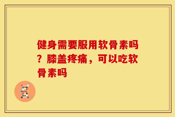 健身需要服用软骨素吗？膝盖疼痛，可以吃软骨素吗