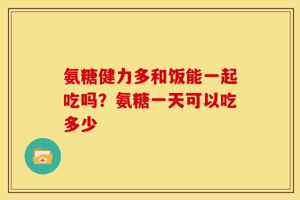 氨糖健力多和饭能一起吃吗？氨糖一天可以吃多少