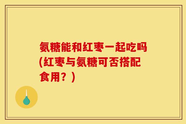 氨糖能和红枣一起吃吗(红枣与氨糖可否搭配食用？)
