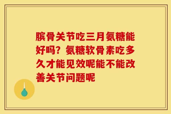 膑骨关节吃三月氨糖能好吗？氨糖软骨素吃多久才能见效呢能不能改善关节问题呢