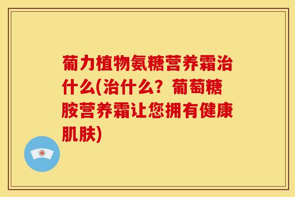 葡力植物氨糖营养霜治什么(治什么？葡萄糖胺营养霜让您拥有健康肌肤)